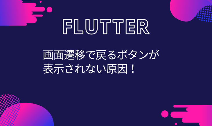 Flutterでページ遷移をしたのに戻るボタンが表示されない場合のチェック項目！